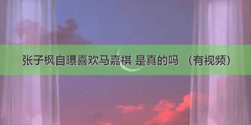 张子枫自曝喜欢马嘉祺 是真的吗 （有视频）