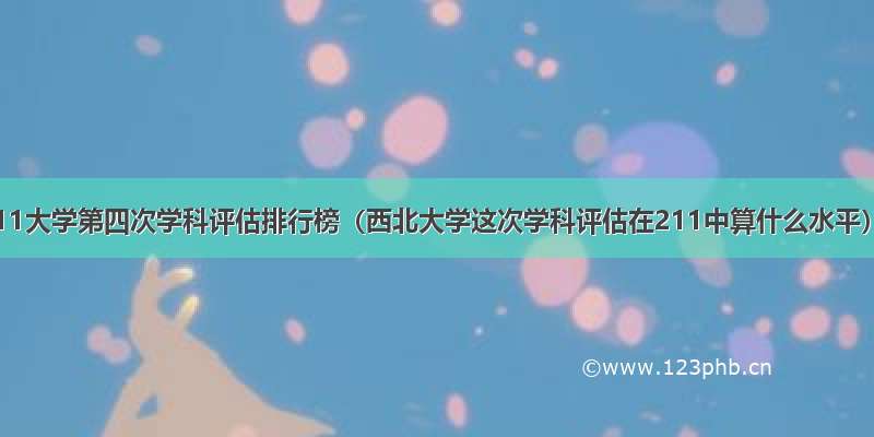 211大学第四次学科评估排行榜（西北大学这次学科评估在211中算什么水平）