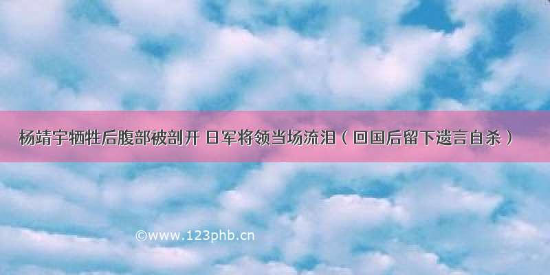 杨靖宇牺牲后腹部被剖开 日军将领当场流泪（回国后留下遗言自杀）