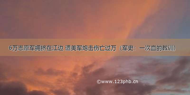 6万志愿军拥挤在江边 遭美军炮击伤亡过万（军史：一次血的教训）