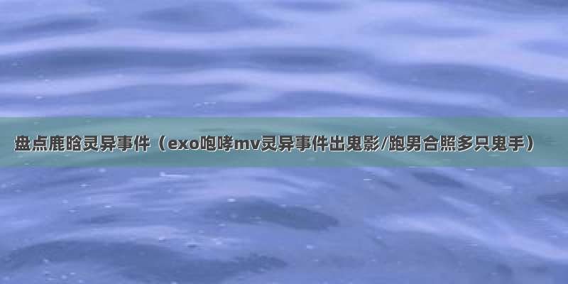 盘点鹿晗灵异事件（exo咆哮mv灵异事件出鬼影/跑男合照多只鬼手）