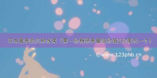 日本最贵的几种水果（第一价格昂贵最低价值150美元一个）