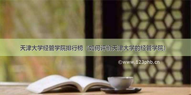 天津大学经管学院排行榜（如何评价天津大学的经管学院）