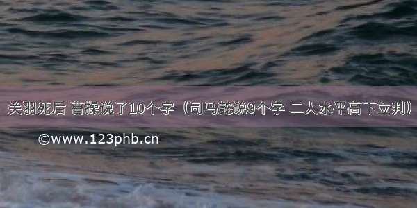 关羽死后 曹操说了10个字（司马懿说9个字 二人水平高下立判）