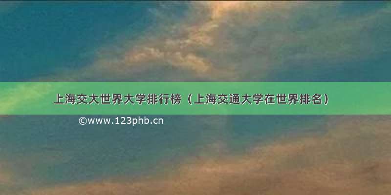 上海交大世界大学排行榜（上海交通大学在世界排名）