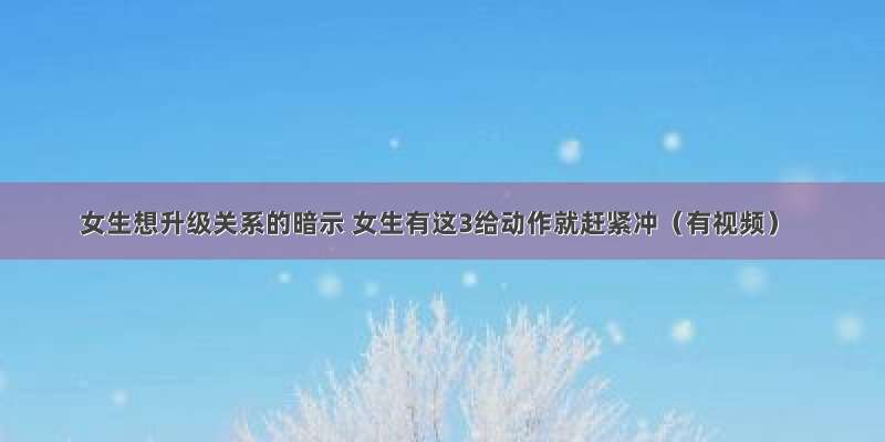 女生想升级关系的暗示 女生有这3给动作就赶紧冲（有视频）