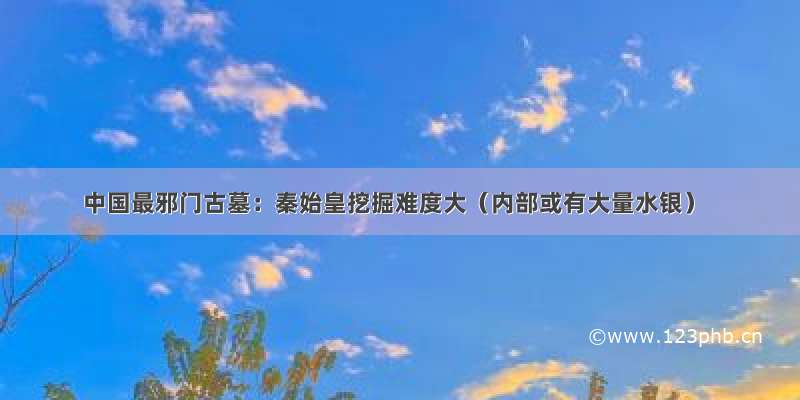 中国最邪门古墓：秦始皇挖掘难度大（内部或有大量水银）