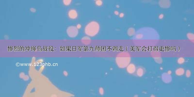 惨烈的冲绳岛战役：如果日军第九师团不调走（美军会打得更惨吗）