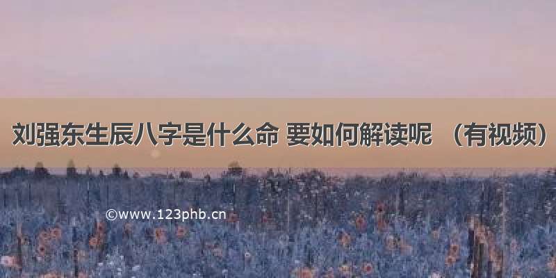 刘强东生辰八字是什么命 要如何解读呢 （有视频）