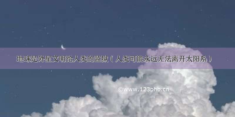 地球是外星文明给人类的监狱（人类可能永远无法离开太阳系）