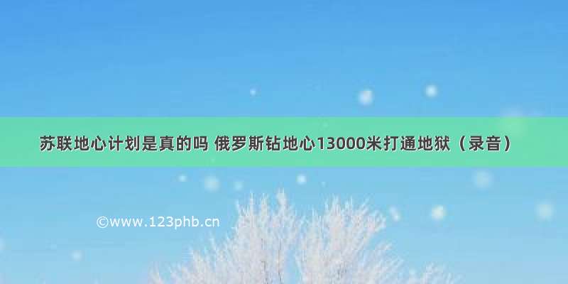 苏联地心计划是真的吗 俄罗斯钻地心13000米打通地狱（录音）