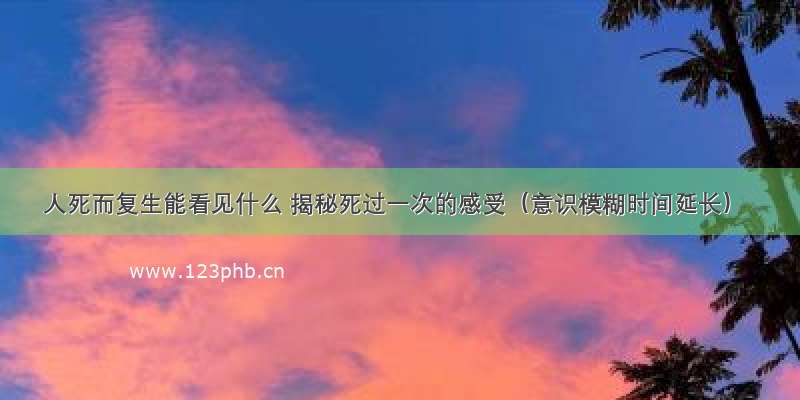 人死而复生能看见什么 揭秘死过一次的感受（意识模糊时间延长）