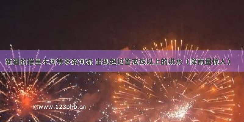 新疆的塔里木河等多条河流 出现超过警戒线以上的洪水（降雨量惊人）