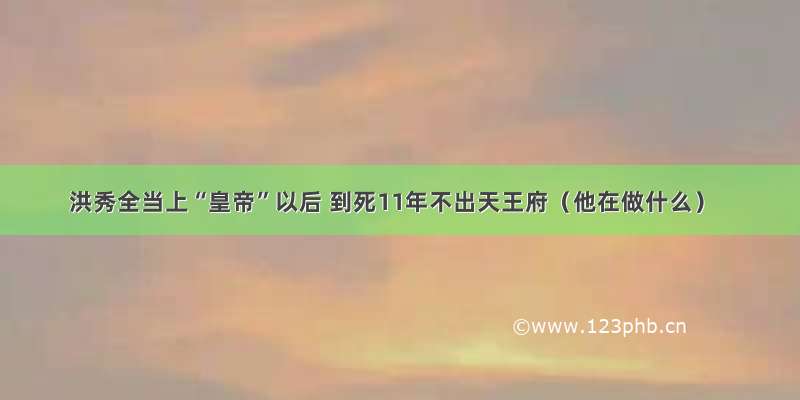 洪秀全当上“皇帝”以后 到死11年不出天王府（他在做什么）