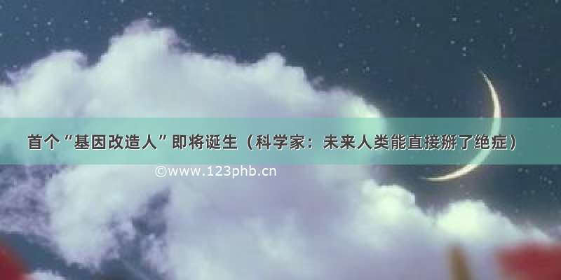 首个“基因改造人”即将诞生（科学家：未来人类能直接掰了绝症）