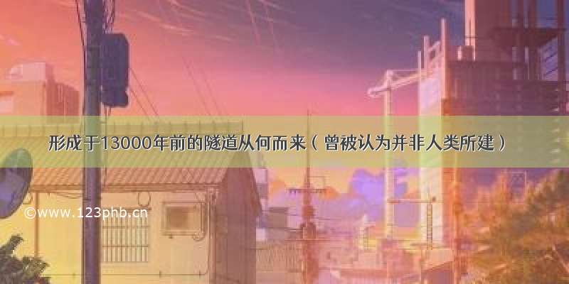 形成于13000年前的隧道从何而来（曾被认为并非人类所建）