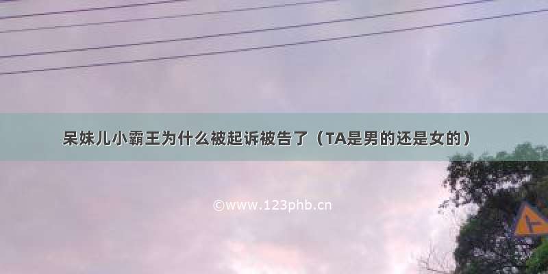 呆妹儿小霸王为什么被起诉被告了（TA是男的还是女的）