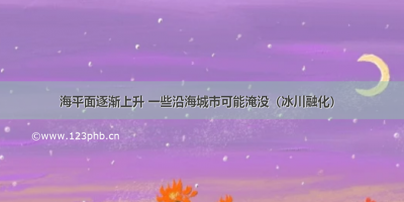 海平面逐渐上升 一些沿海城市可能淹没（冰川融化）