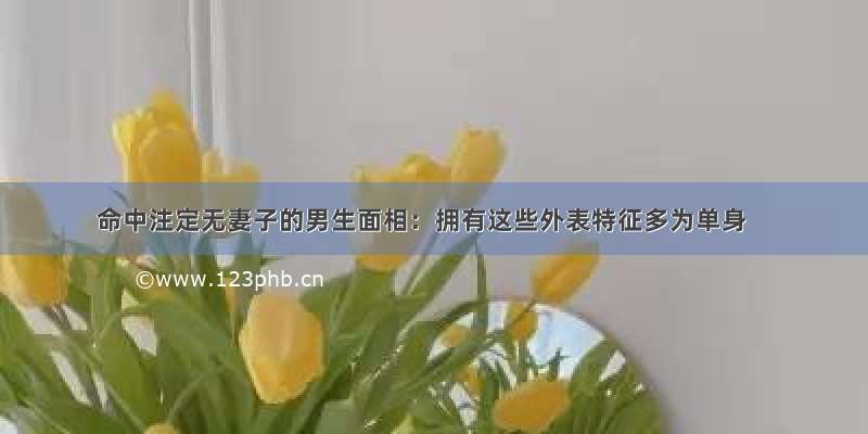 命中注定无妻子的男生面相：拥有这些外表特征多为单身