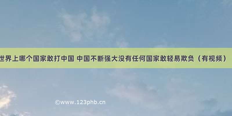 世界上哪个国家敢打中国 中国不断强大没有任何国家敢轻易欺负（有视频）