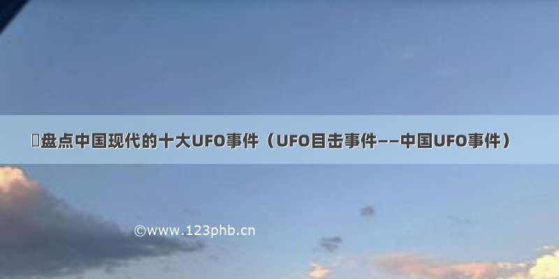 ​盘点中国现代的十大UFO事件（UFO目击事件——中国UFO事件）