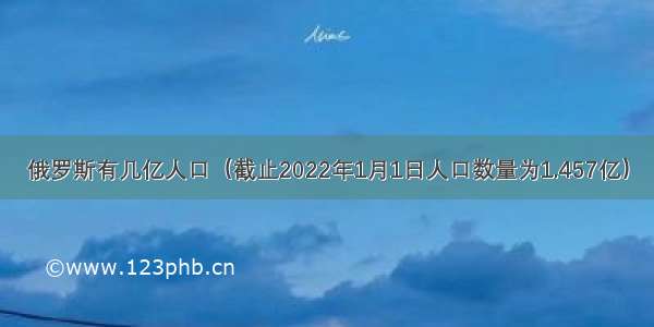 俄罗斯有几亿人口（截止2022年1月1日人口数量为1.457亿）