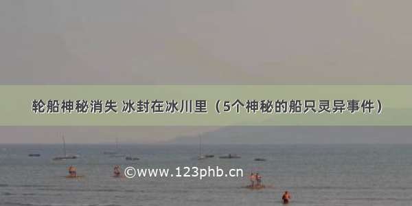 轮船神秘消失 冰封在冰川里（5个神秘的船只灵异事件）