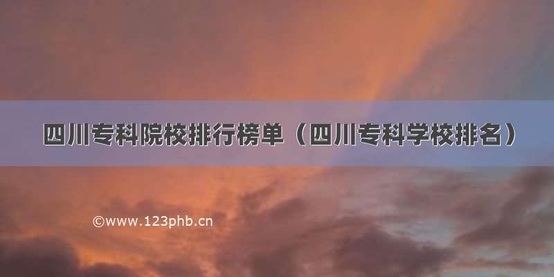 四川专科院校排行榜单（四川专科学校排名）