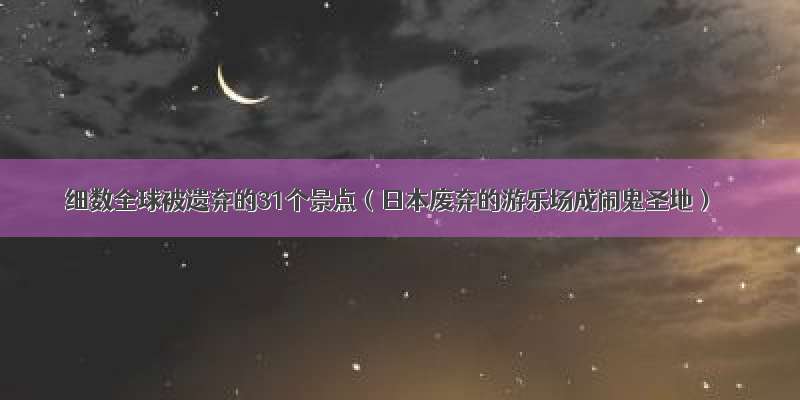 细数全球被遗弃的31个景点（日本废弃的游乐场成闹鬼圣地）