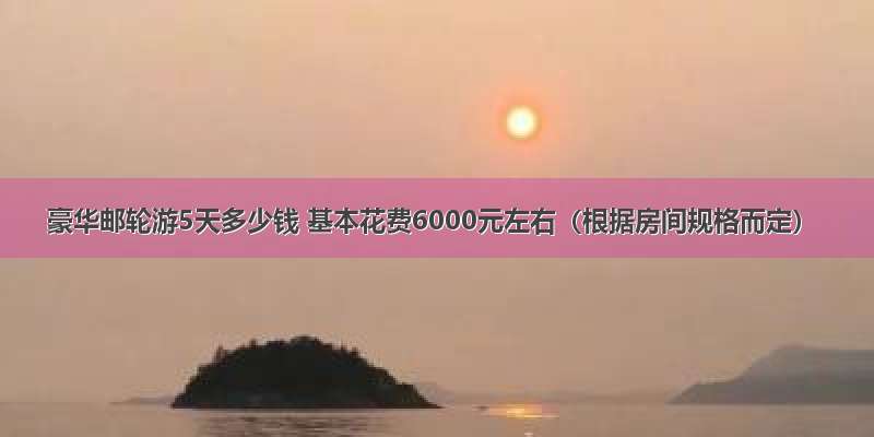 豪华邮轮游5天多少钱 基本花费6000元左右（根据房间规格而定）