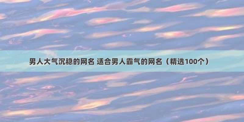 男人大气沉稳的网名 适合男人霸气的网名（精选100个）