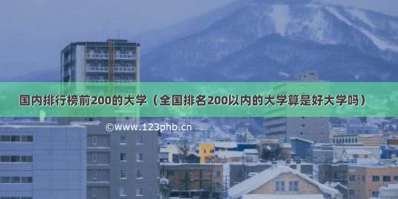 国内排行榜前200的大学（全国排名200以内的大学算是好大学吗）