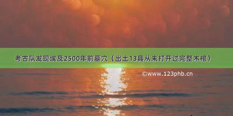 考古队发现埃及2500年前墓穴（出土13具从未打开过完整木棺）