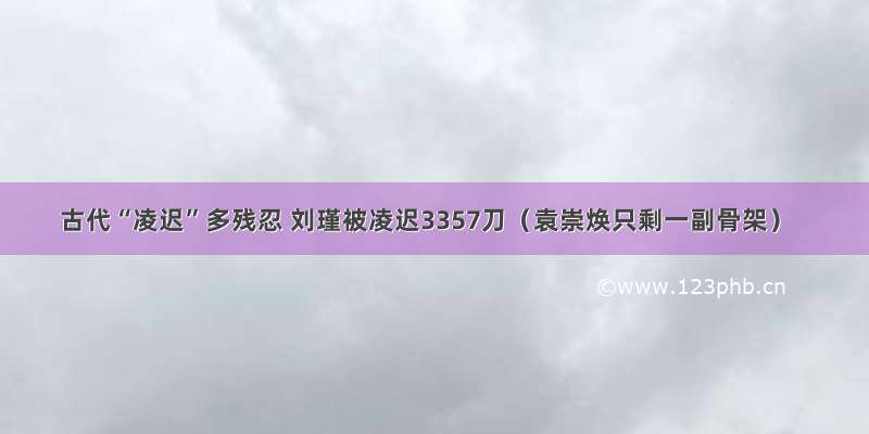 古代“凌迟”多残忍 刘瑾被凌迟3357刀（袁崇焕只剩一副骨架）