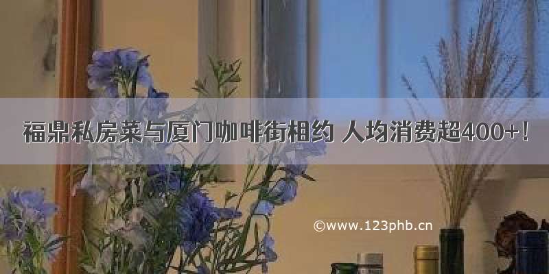 福鼎私房菜与厦门咖啡街相约 人均消费超400+！