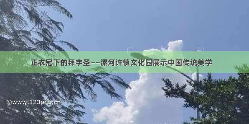 正衣冠下的拜字圣——漯河许慎文化园展示中国传统美学