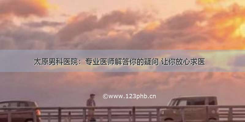 太原男科医院：专业医师解答你的疑问 让你放心求医