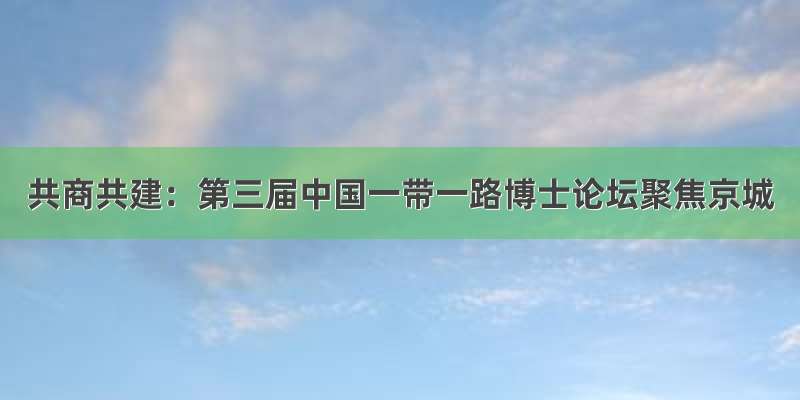 共商共建：第三届中国一带一路博士论坛聚焦京城