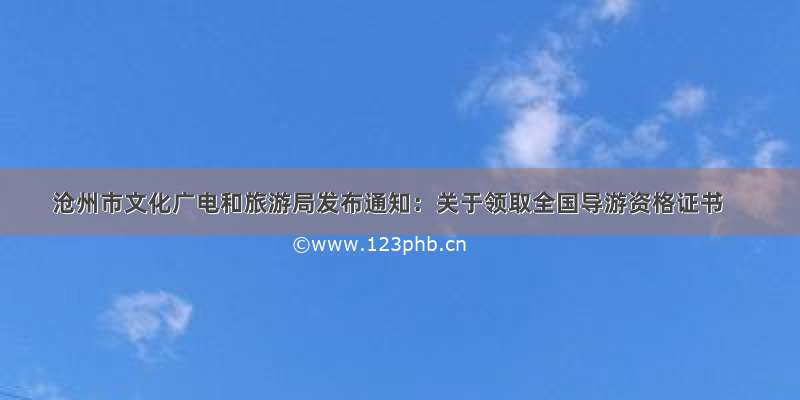 沧州市文化广电和旅游局发布通知：关于领取全国导游资格证书