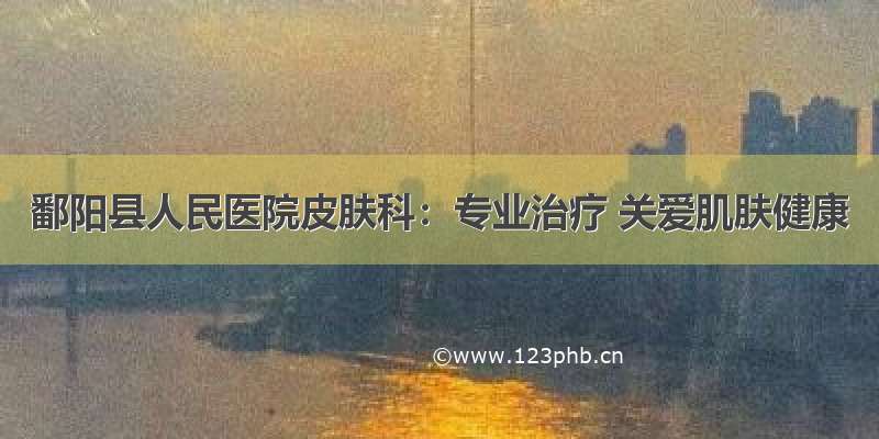 鄱阳县人民医院皮肤科：专业治疗 关爱肌肤健康