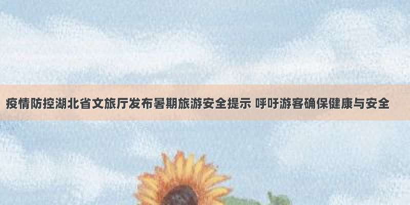 疫情防控湖北省文旅厅发布暑期旅游安全提示 呼吁游客确保健康与安全