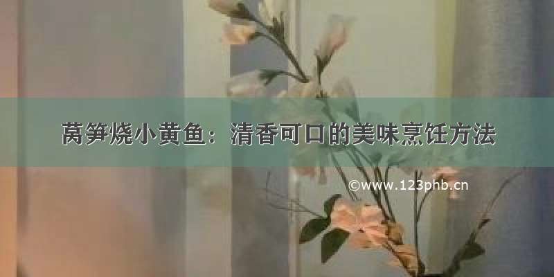 莴笋烧小黄鱼：清香可口的美味烹饪方法