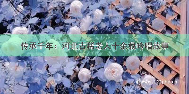 传承千年：河北古稀老人十余载吟唱故事