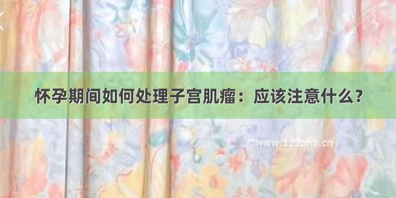 怀孕期间如何处理子宫肌瘤：应该注意什么？