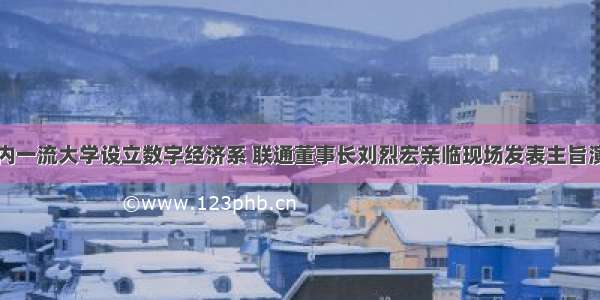 国内一流大学设立数字经济系 联通董事长刘烈宏亲临现场发表主旨演讲