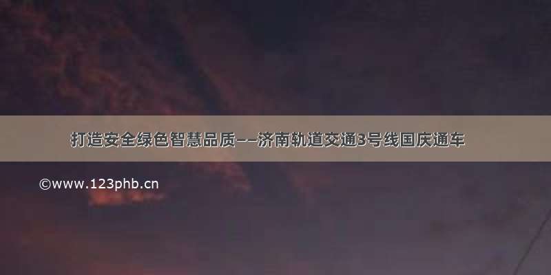 打造安全绿色智慧品质——济南轨道交通3号线国庆通车