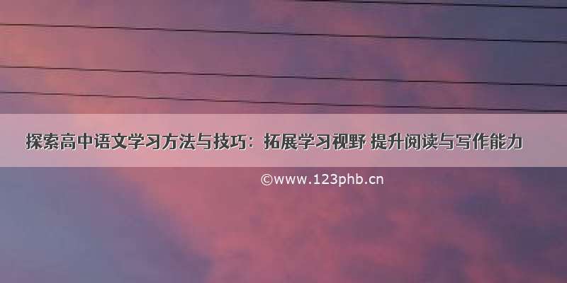 探索高中语文学习方法与技巧：拓展学习视野 提升阅读与写作能力