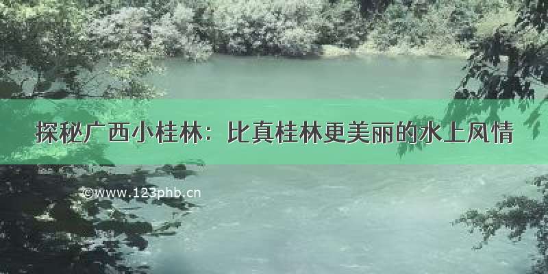 探秘广西小桂林：比真桂林更美丽的水上风情