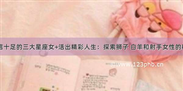 自信十足的三大星座女+活出精彩人生：探索狮子 白羊和射手女性的秘密