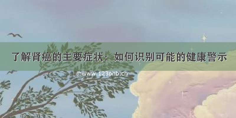 了解肾癌的主要症状：如何识别可能的健康警示